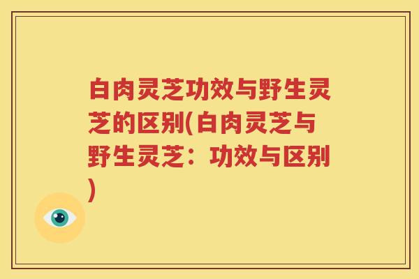 白肉灵芝功效与野生灵芝的区别(白肉灵芝与野生灵芝：功效与区别)