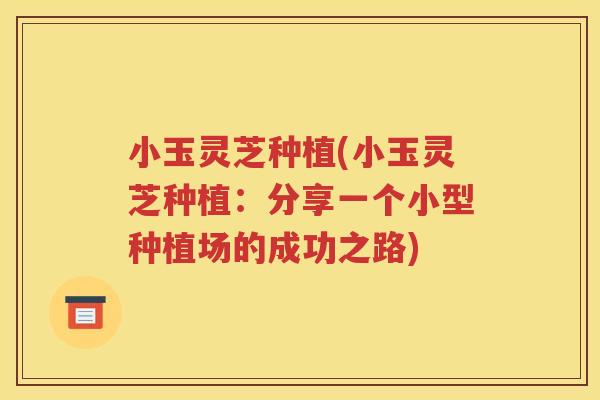 小玉灵芝种植(小玉灵芝种植：分享一个小型种植场的成功之路)