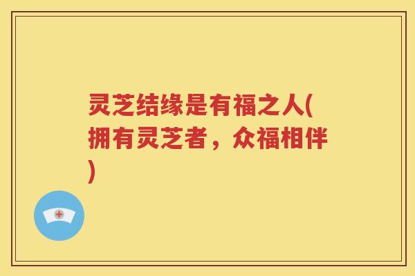 灵芝结缘是有福之人(拥有灵芝者，众福相伴)