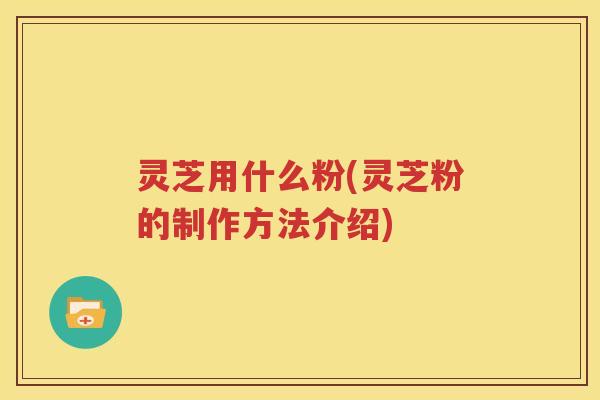 灵芝用什么粉(灵芝粉的制作方法介绍)