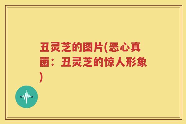 丑灵芝的图片(恶心真菌：丑灵芝的惊人形象)