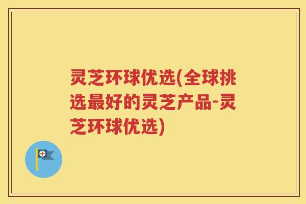 灵芝环球优选(全球挑选最好的灵芝产品-灵芝环球优选)