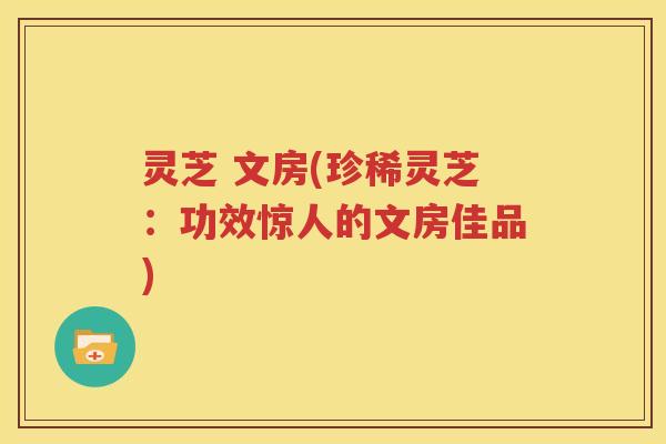 灵芝 文房(珍稀灵芝：功效惊人的文房佳品)