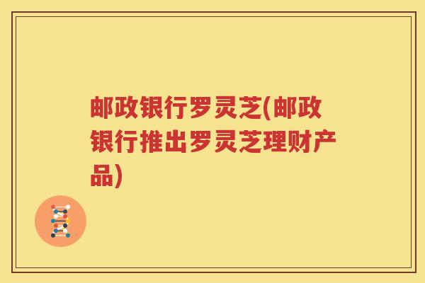 邮政银行罗灵芝(邮政银行推出罗灵芝理财产品)