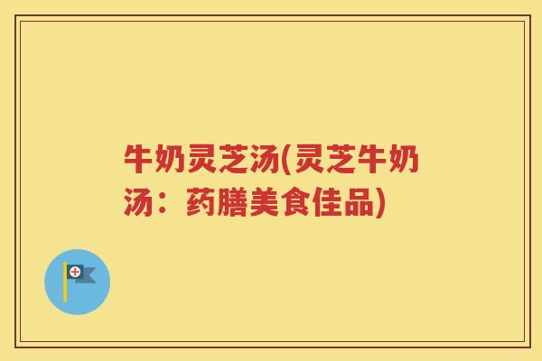 牛奶灵芝汤(灵芝牛奶汤：药膳美食佳品)