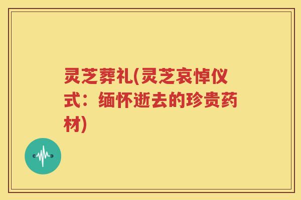 灵芝葬礼(灵芝哀悼仪式：缅怀逝去的珍贵药材)