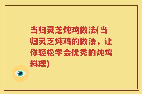 当归灵芝炖鸡做法(当归灵芝炖鸡的做法，让你轻松学会优秀的炖鸡料理)