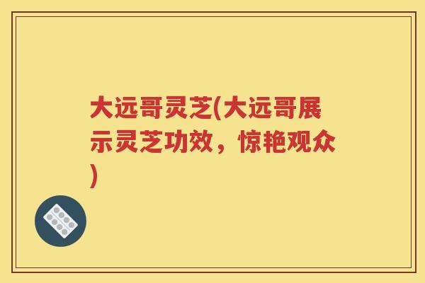 大远哥灵芝(大远哥展示灵芝功效，惊艳观众)