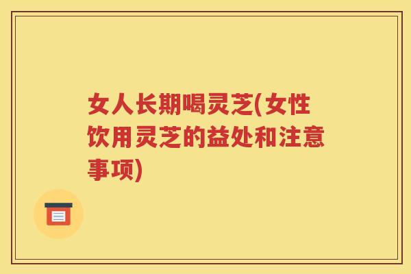 女人长期喝灵芝(女性饮用灵芝的益处和注意事项)
