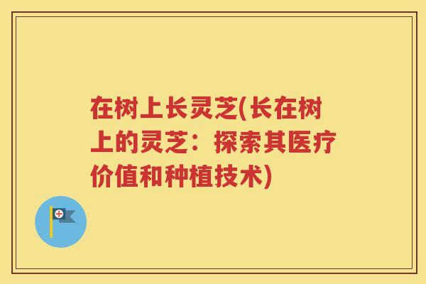 在树上长灵芝(长在树上的灵芝：探索其医疗价值和种植技术)