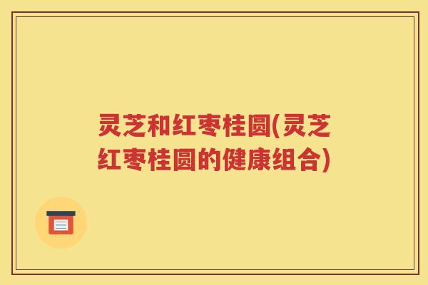 灵芝和红枣桂圆(灵芝红枣桂圆的健康组合)