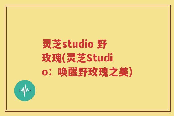 灵芝studio 野玫瑰(灵芝Studio：唤醒野玫瑰之美)