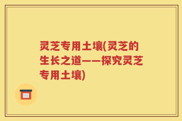 灵芝专用土壤(灵芝的生长之道——探究灵芝专用土壤)