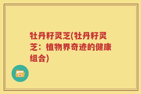 牡丹籽灵芝(牡丹籽灵芝：植物界奇迹的健康组合)
