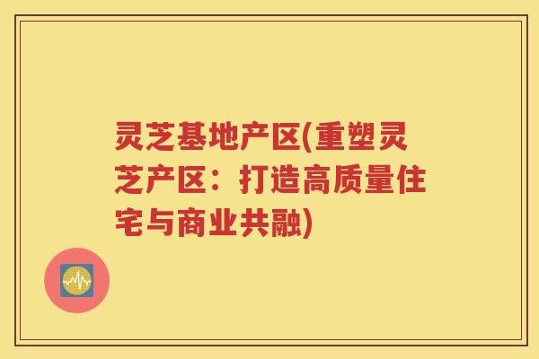 灵芝基地产区(重塑灵芝产区：打造高质量住宅与商业共融)