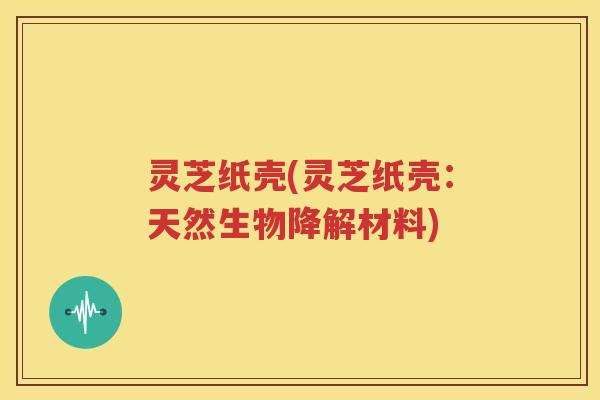 灵芝纸壳(灵芝纸壳：天然生物降解材料)