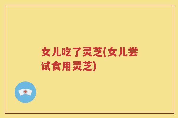 女儿吃了灵芝(女儿尝试食用灵芝)