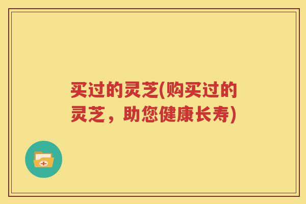 买过的灵芝(购买过的灵芝，助您健康长寿)
