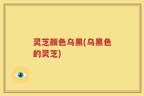 灵芝颜色乌黑(乌黑色的灵芝)