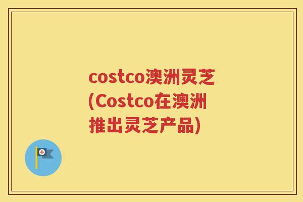 costco澳洲灵芝(Costco在澳洲推出灵芝产品)