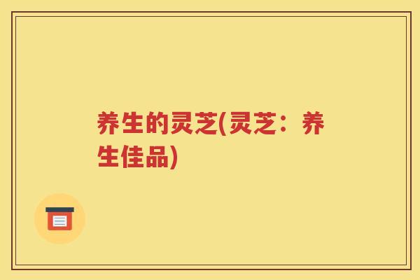 养生的灵芝(灵芝：养生佳品)