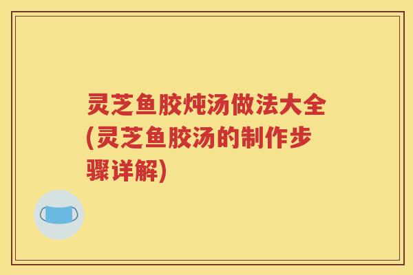 灵芝鱼胶炖汤做法大全(灵芝鱼胶汤的制作步骤详解)
