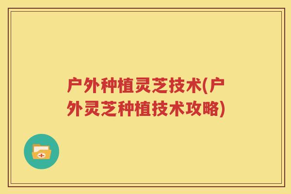 户外种植灵芝技术(户外灵芝种植技术攻略)