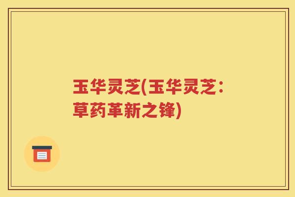 玉华灵芝(玉华灵芝：草药革新之锋)