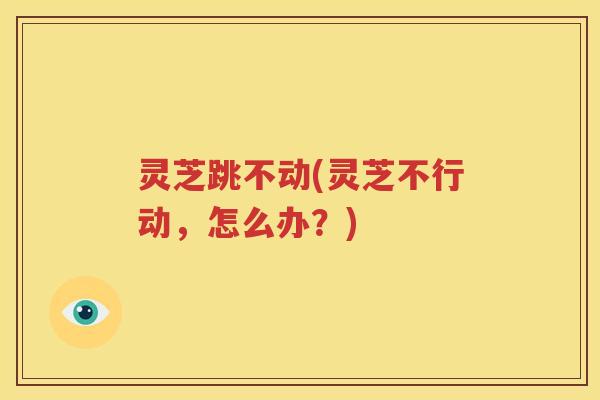 灵芝跳不动(灵芝不行动，怎么办？)