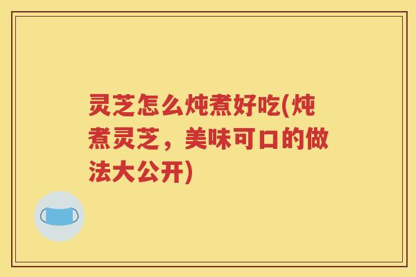 灵芝怎么炖煮好吃(炖煮灵芝，美味可口的做法大公开)