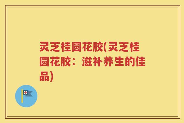 灵芝桂圆花胶(灵芝桂圆花胶：滋补养生的佳品)