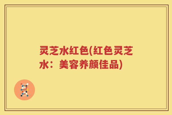 灵芝水红色(红色灵芝水：美容养颜佳品)