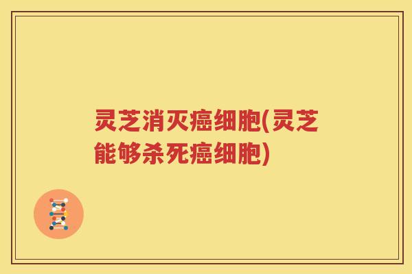 灵芝消灭癌细胞(灵芝能够杀死癌细胞)