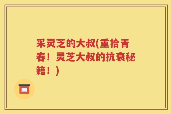采灵芝的大叔(重拾青春！灵芝大叔的抗衰秘籍！)