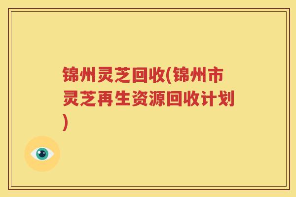 锦州灵芝回收(锦州市灵芝再生资源回收计划)