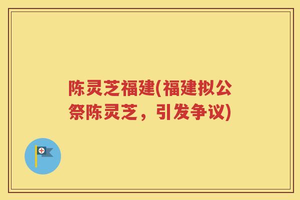 陈灵芝福建(福建拟公祭陈灵芝，引发争议)
