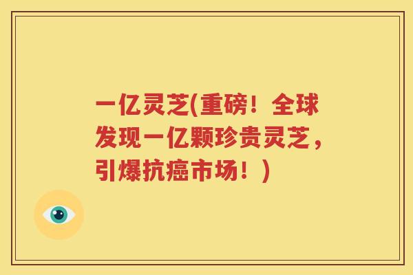 一亿灵芝(重磅！全球发现一亿颗珍贵灵芝，引爆抗癌市场！)