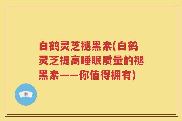 白鹤灵芝褪黑素(白鹤灵芝提高睡眠质量的褪黑素——你值得拥有)