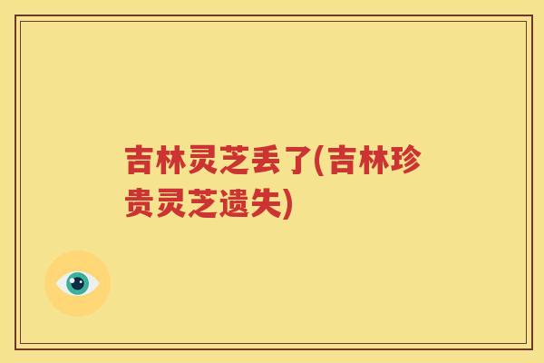 吉林灵芝丢了(吉林珍贵灵芝遗失)