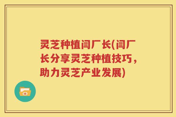 灵芝种植闫厂长(闫厂长分享灵芝种植技巧，助力灵芝产业发展)