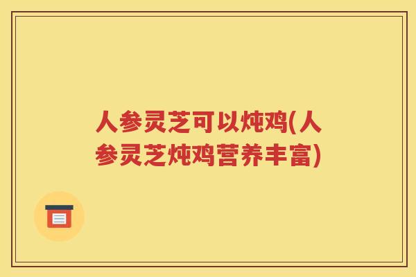 人参灵芝可以炖鸡(人参灵芝炖鸡营养丰富)