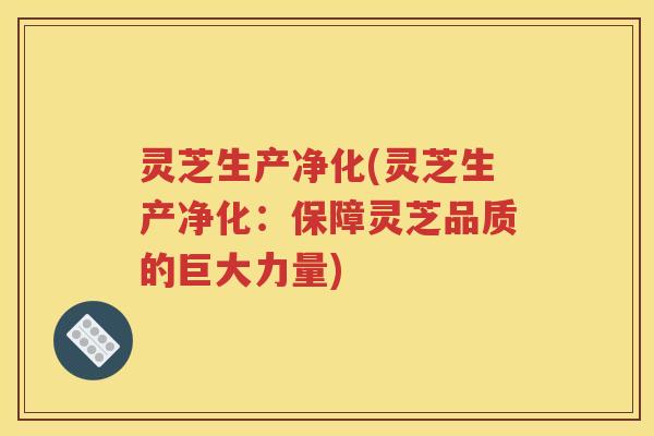 灵芝生产净化(灵芝生产净化：保障灵芝品质的巨大力量)