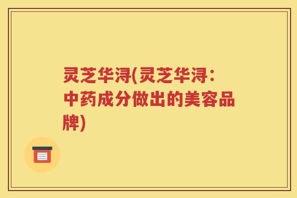灵芝华浔(灵芝华浔：中药成分做出的美容品牌)