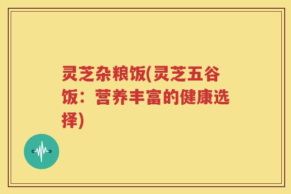 灵芝杂粮饭(灵芝五谷饭：营养丰富的健康选择)