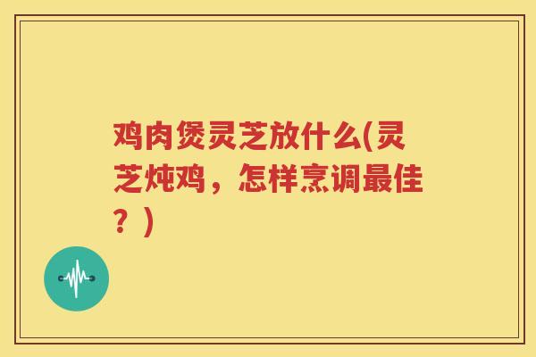 鸡肉煲灵芝放什么(灵芝炖鸡，怎样烹调最佳？)