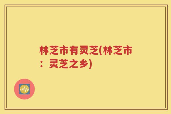 林芝市有灵芝(林芝市：灵芝之乡)