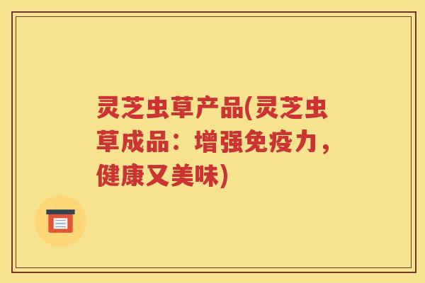 灵芝虫草产品(灵芝虫草成品：增强免疫力，健康又美味)