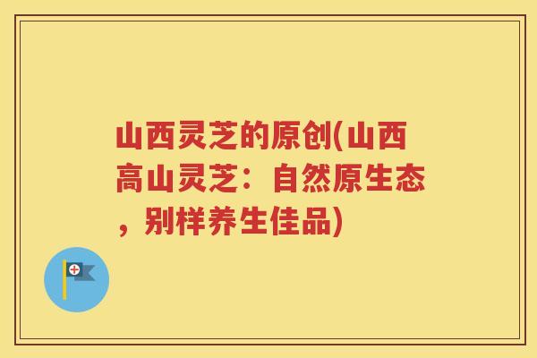 山西灵芝的原创(山西高山灵芝：自然原生态，别样养生佳品)