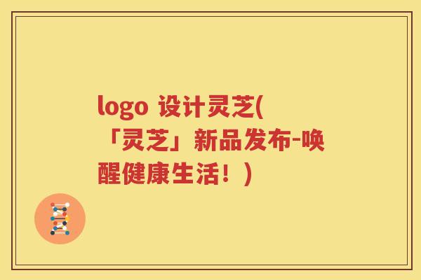 logo 设计灵芝(「灵芝」新品发布-唤醒健康生活！)