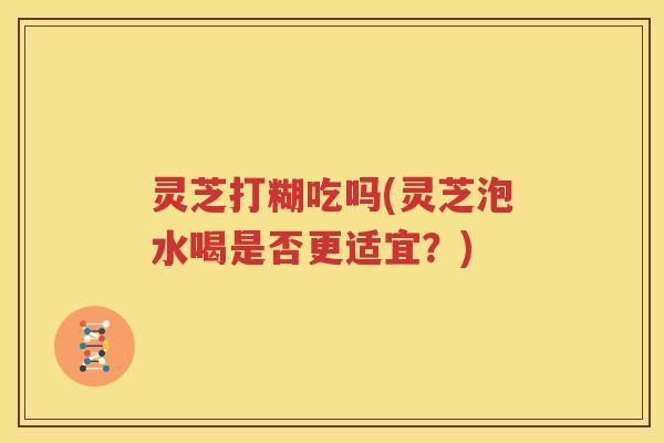 灵芝打糊吃吗(灵芝泡水喝是否更适宜？)